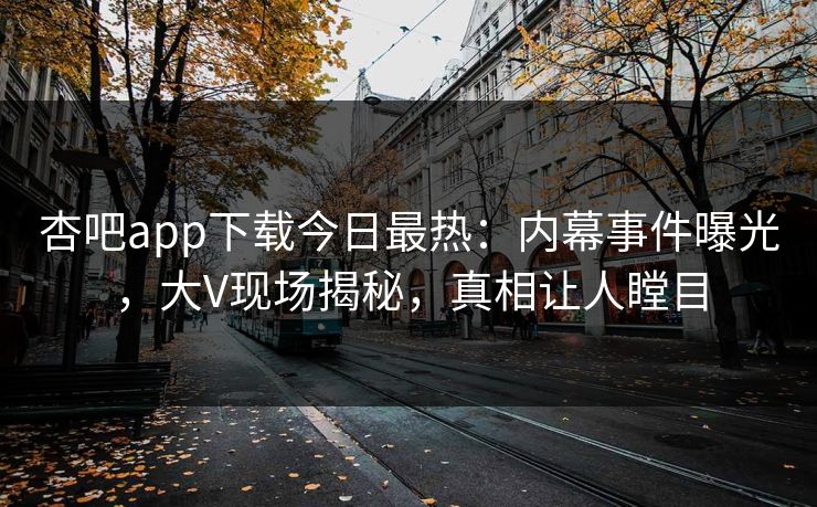 杏吧app下载今日最热：内幕事件曝光，大V现场揭秘，真相让人瞠目