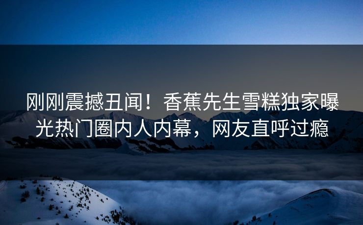 刚刚震撼丑闻！香蕉先生雪糕独家曝光热门圈内人内幕，网友直呼过瘾