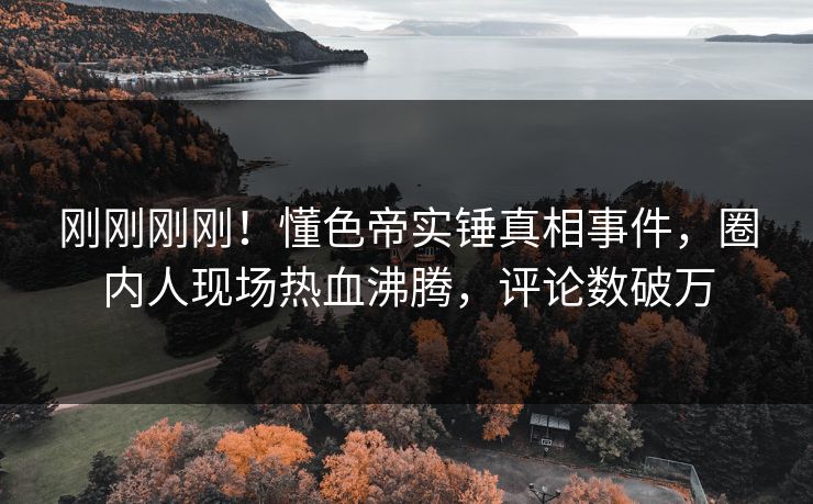 刚刚刚刚！懂色帝实锤真相事件，圈内人现场热血沸腾，评论数破万