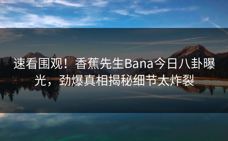 速看围观！香蕉先生Bana今日八卦曝光，劲爆真相揭秘细节太炸裂