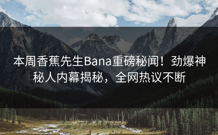 本周香蕉先生Bana重磅秘闻！劲爆神秘人内幕揭秘，全网热议不断