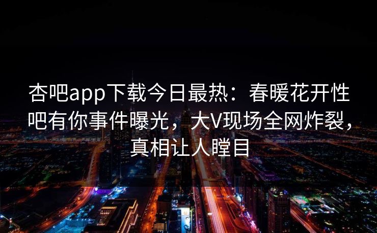 杏吧app下载今日最热：春暖花开性吧有你事件曝光，大V现场全网炸裂，真相让人瞠目