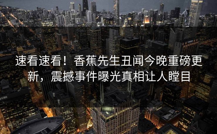 速看速看！香蕉先生丑闻今晚重磅更新，震撼事件曝光真相让人瞠目