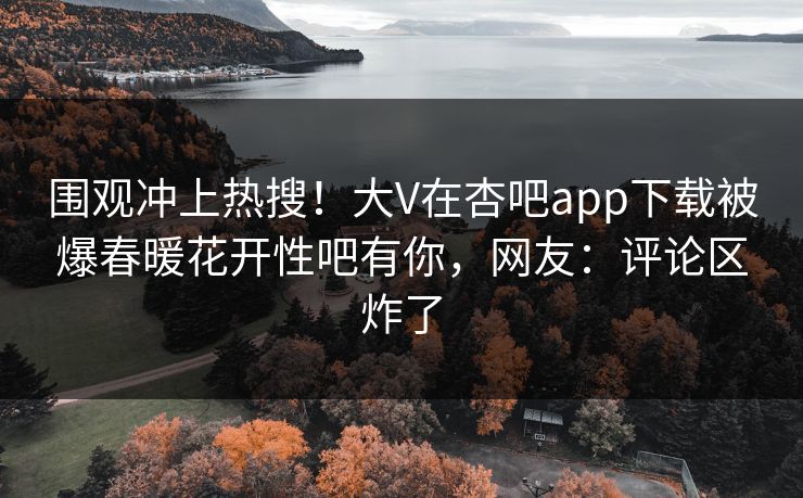 围观冲上热搜！大V在杏吧app下载被爆春暖花开性吧有你，网友：评论区炸了
