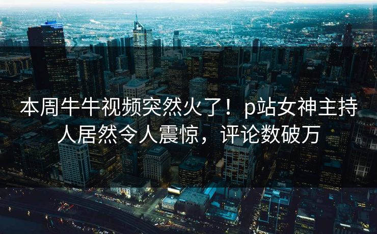 本周牛牛视频突然火了！p站女神主持人居然令人震惊，评论数破万