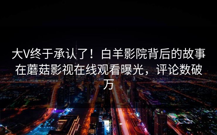 大V终于承认了！白羊影院背后的故事在蘑菇影视在线观看曝光，评论数破万