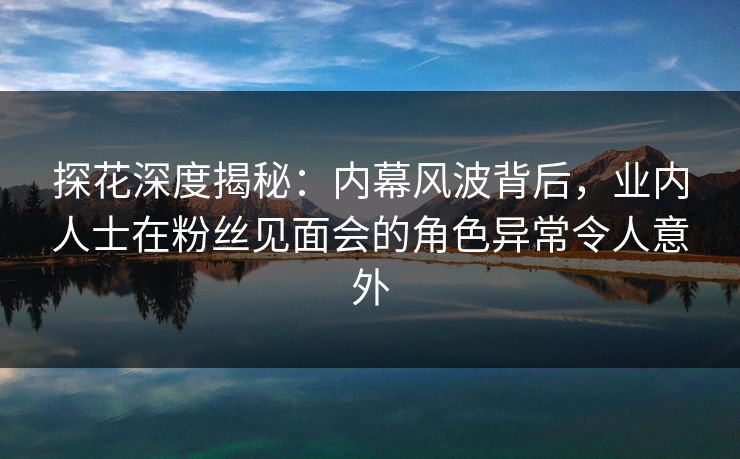 探花深度揭秘：内幕风波背后，业内人士在粉丝见面会的角色异常令人意外