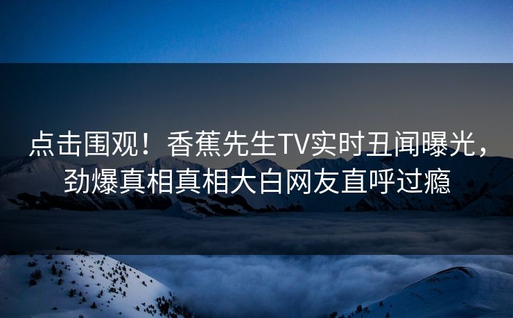 点击围观！香蕉先生TV实时丑闻曝光，劲爆真相真相大白网友直呼过瘾