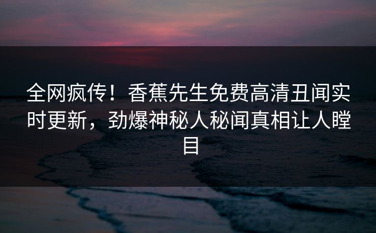 全网疯传！香蕉先生免费高清丑闻实时更新，劲爆神秘人秘闻真相让人瞠目