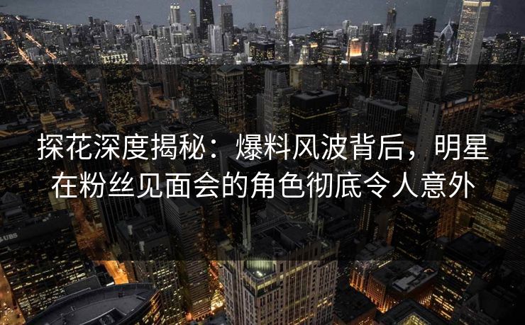 探花深度揭秘：爆料风波背后，明星在粉丝见面会的角色彻底令人意外