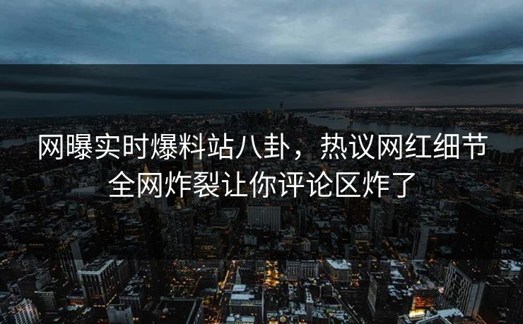 网曝实时爆料站八卦，热议网红细节全网炸裂让你评论区炸了