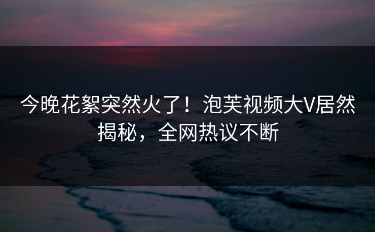 今晚花絮突然火了！泡芙视频大V居然揭秘，全网热议不断