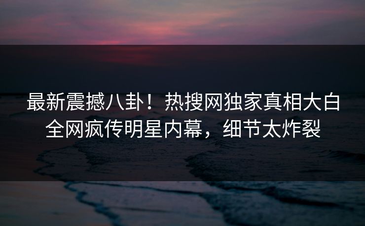 最新震撼八卦！热搜网独家真相大白全网疯传明星内幕，细节太炸裂