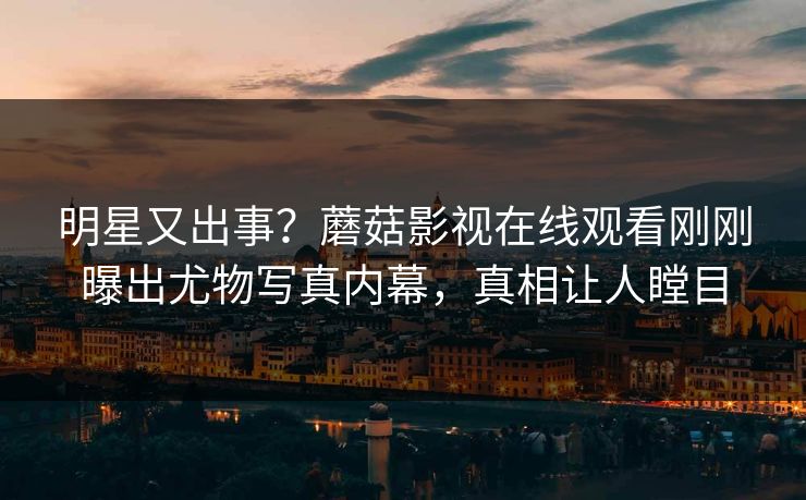 明星又出事？蘑菇影视在线观看刚刚曝出尤物写真内幕，真相让人瞠目