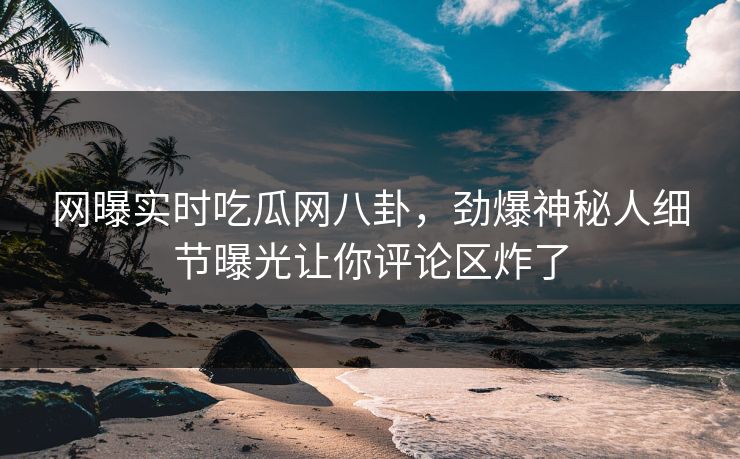 网曝实时吃瓜网八卦，劲爆神秘人细节曝光让你评论区炸了