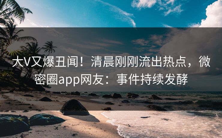 大V又爆丑闻！清晨刚刚流出热点，微密圈app网友：事件持续发酵