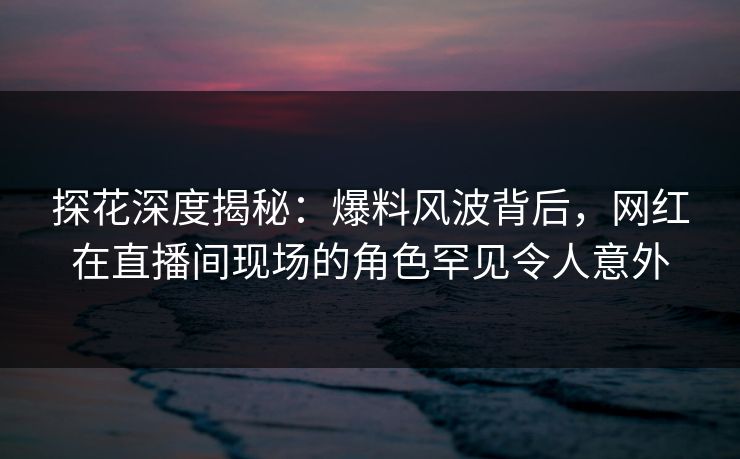 探花深度揭秘：爆料风波背后，网红在直播间现场的角色罕见令人意外