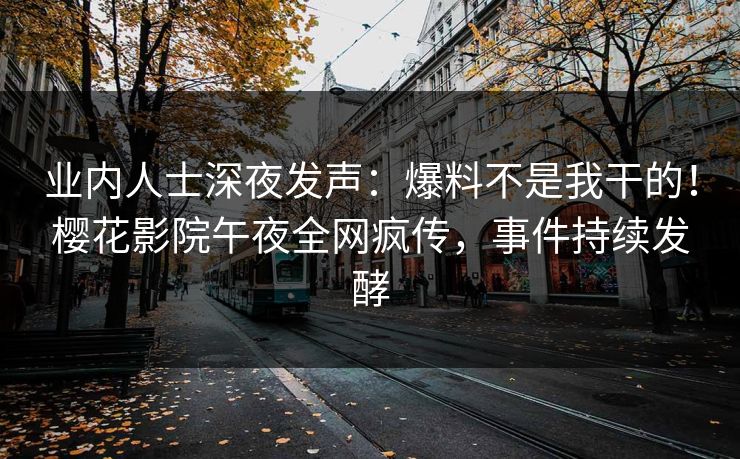 业内人士深夜发声：爆料不是我干的！樱花影院午夜全网疯传，事件持续发酵
