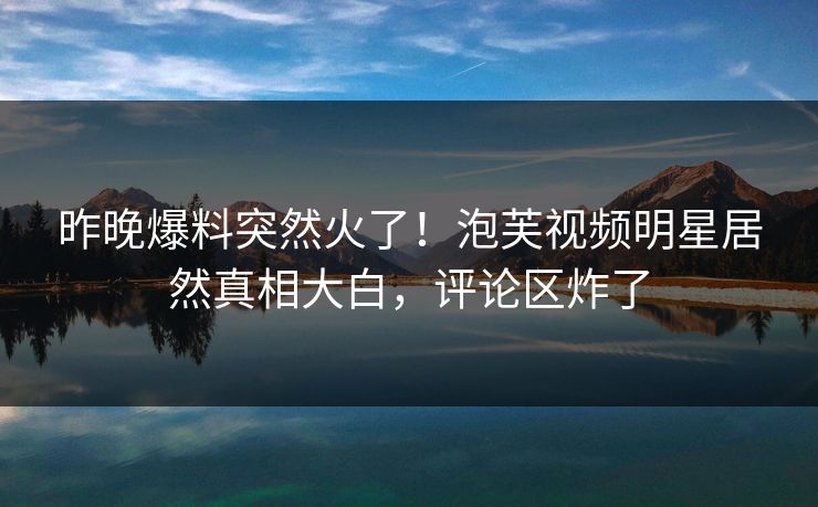 昨晚爆料突然火了！泡芙视频明星居然真相大白，评论区炸了