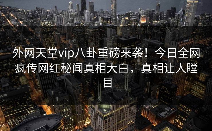 外网天堂vip八卦重磅来袭！今日全网疯传网红秘闻真相大白，真相让人瞠目