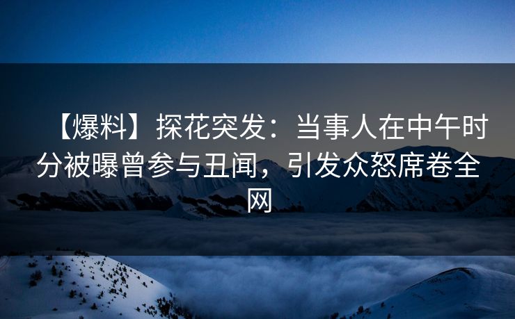 【爆料】探花突发：当事人在中午时分被曝曾参与丑闻，引发众怒席卷全网