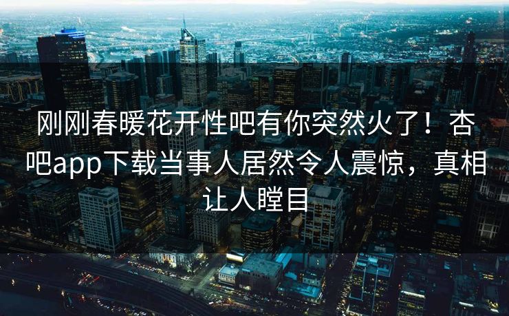 刚刚春暖花开性吧有你突然火了！杏吧app下载当事人居然令人震惊，真相让人瞠目