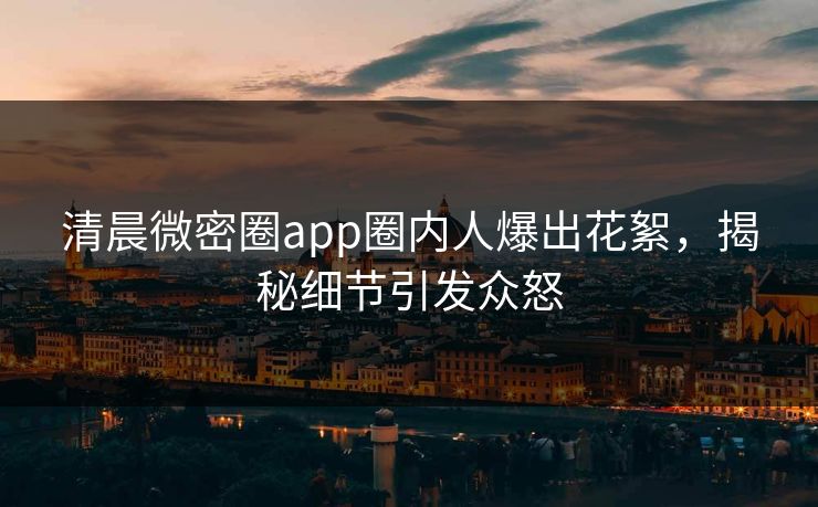 清晨微密圈app圈内人爆出花絮，揭秘细节引发众怒