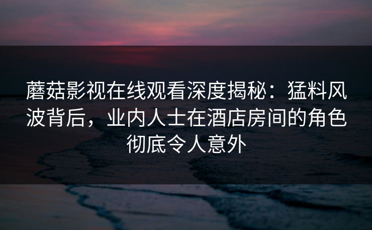 蘑菇影视在线观看深度揭秘：猛料风波背后，业内人士在酒店房间的角色彻底令人意外