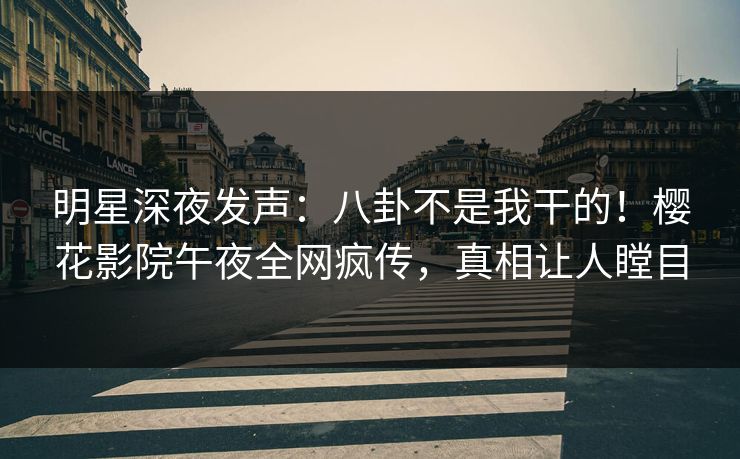 明星深夜发声：八卦不是我干的！樱花影院午夜全网疯传，真相让人瞠目