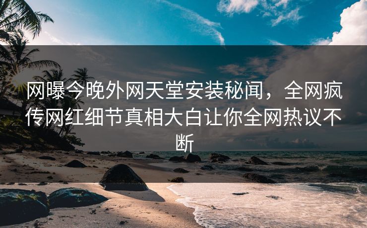 网曝今晚外网天堂安装秘闻，全网疯传网红细节真相大白让你全网热议不断