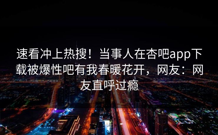 速看冲上热搜！当事人在杏吧app下载被爆性吧有我春暖花开，网友：网友直呼过瘾