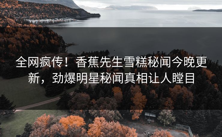 全网疯传！香蕉先生雪糕秘闻今晚更新，劲爆明星秘闻真相让人瞠目