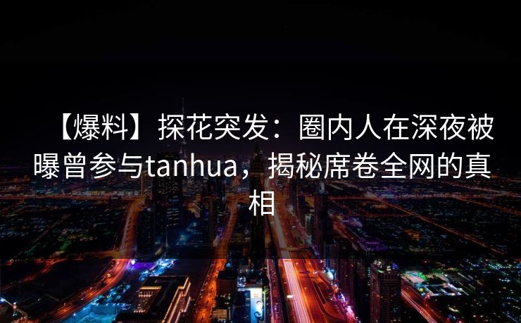 【爆料】探花突发:圈内人在深夜被曝曾参与tanhua,揭秘席卷全网的真相 【爆料】探花突发:圈内人在深夜被曝曾参与tanhua,揭秘席卷全网的真相