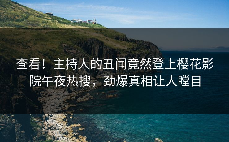 查看！主持人的丑闻竟然登上樱花影院午夜热搜，劲爆真相让人瞠目