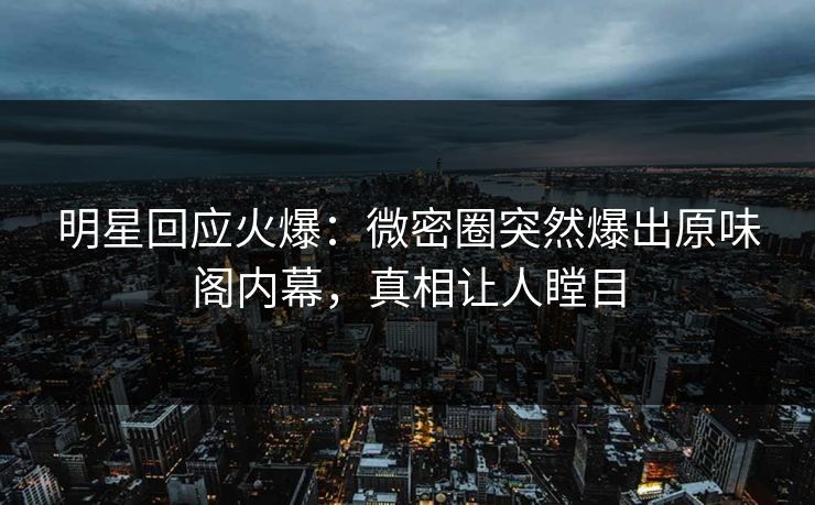 明星回应火爆：微密圈突然爆出原味阁内幕，真相让人瞠目
