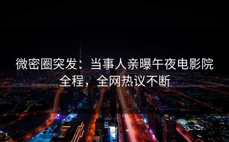 微密圈突发：当事人亲曝午夜电影院全程，全网热议不断