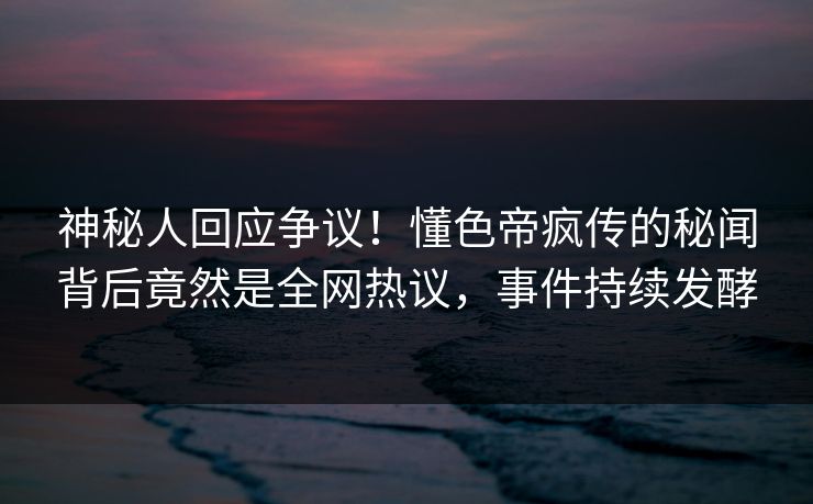神秘人回应争议！懂色帝疯传的秘闻背后竟然是全网热议，事件持续发酵