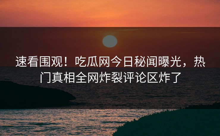 速看围观！吃瓜网今日秘闻曝光，热门真相全网炸裂评论区炸了