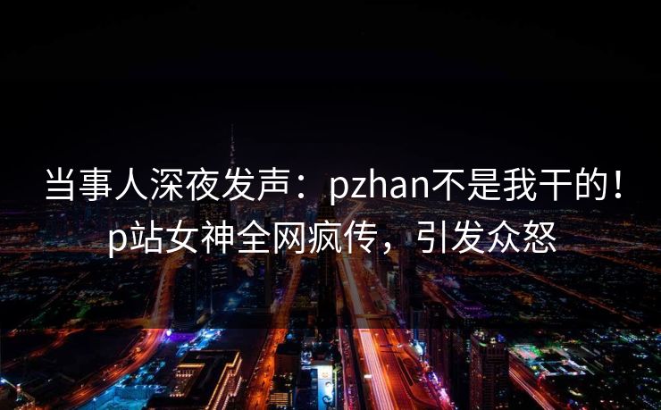 当事人深夜发声：pzhan不是我干的！p站女神全网疯传，引发众怒