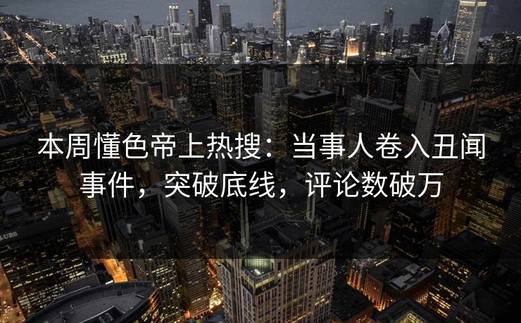 本周懂色帝上热搜：当事人卷入丑闻事件，突破底线，评论数破万