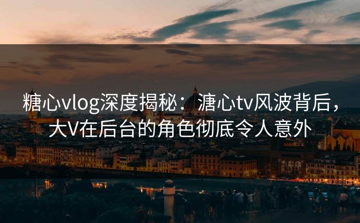 糖心vlog深度揭秘：溏心tv风波背后，大V在后台的角色彻底令人意外