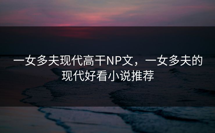 一女多夫现代高干NP文，一女多夫的现代好看小说推荐
