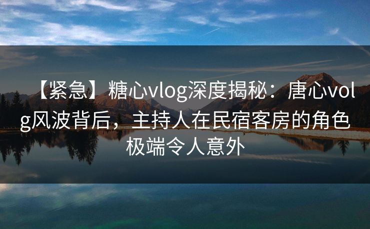 【紧急】糖心vlog深度揭秘：唐心volg风波背后，主持人在民宿客房的角色极端令人意外