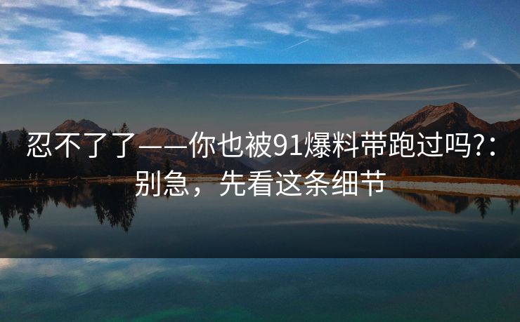忍不了了——你也被91爆料带跑过吗?：别急，先看这条细节