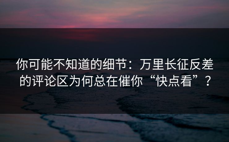 你可能不知道的细节：万里长征反差的评论区为何总在催你“快点看”？