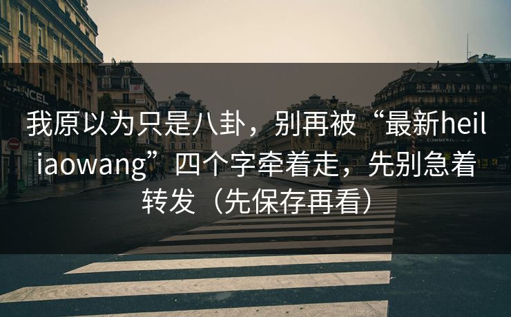 我原以为只是八卦，别再被“最新heiliaowang”四个字牵着走，先别急着转发（先保存再看）