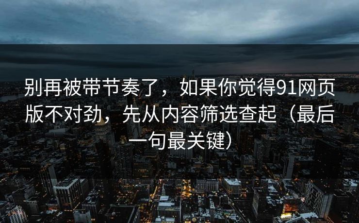 别再被带节奏了，如果你觉得91网页版不对劲，先从内容筛选查起（最后一句最关键）