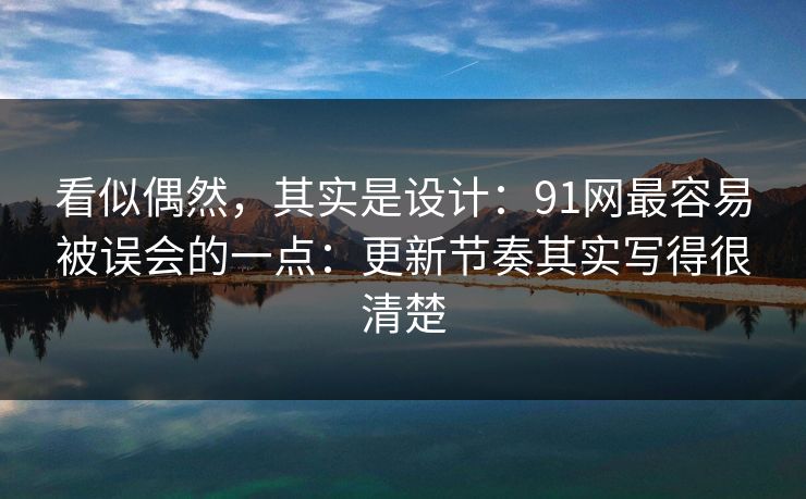 看似偶然，其实是设计：91网最容易被误会的一点：更新节奏其实写得很清楚