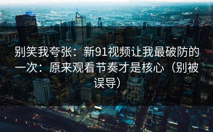 别笑我夸张：新91视频让我最破防的一次：原来观看节奏才是核心（别被误导）