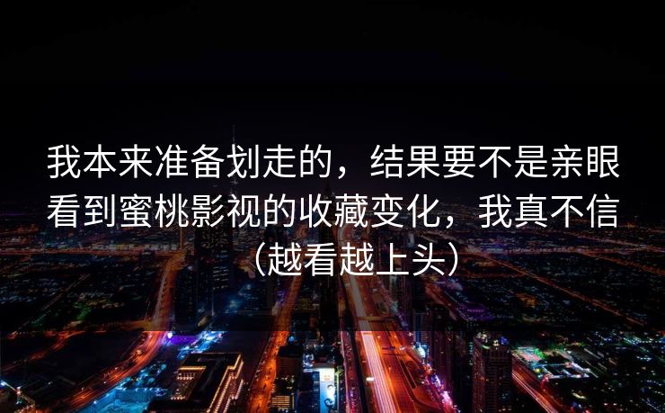 我本来准备划走的，结果要不是亲眼看到蜜桃影视的收藏变化，我真不信（越看越上头）